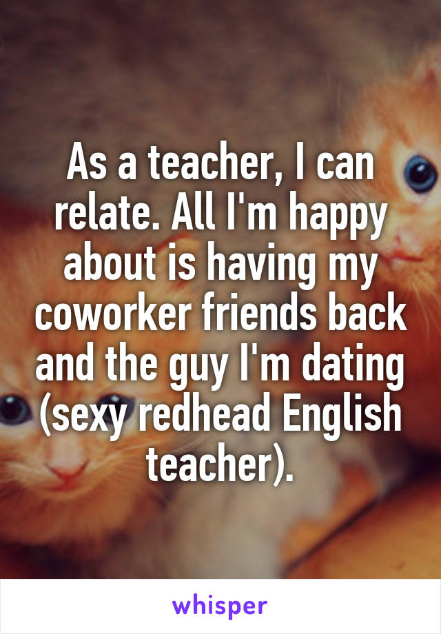 As a teacher, I can relate. All I'm happy about is having my coworker friends back and the guy I'm dating (sexy redhead English teacher).