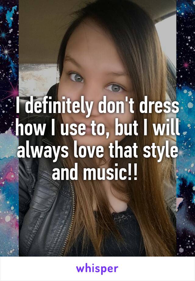 I definitely don't dress how I use to, but I will always love that style and music!! 