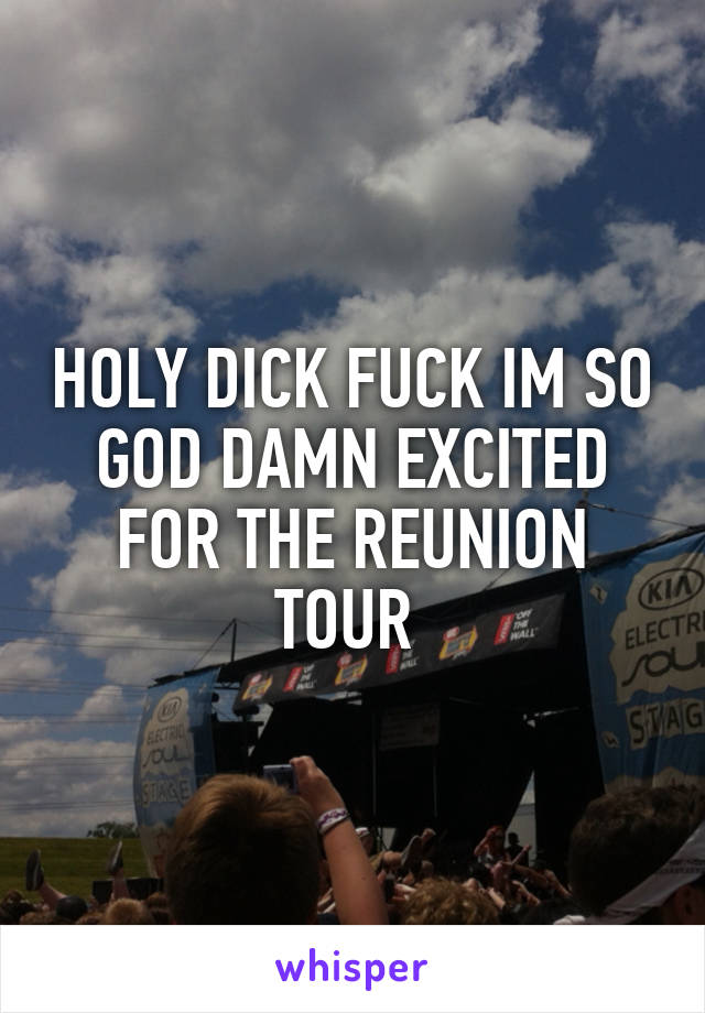 HOLY DICK FUCK IM SO GOD DAMN EXCITED FOR THE REUNION TOUR 