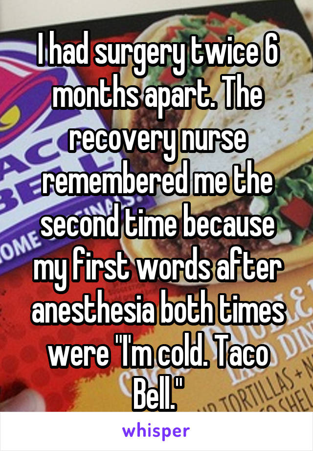 I had surgery twice 6 months apart. The recovery nurse remembered me the second time because my first words after anesthesia both times were "I'm cold. Taco Bell."