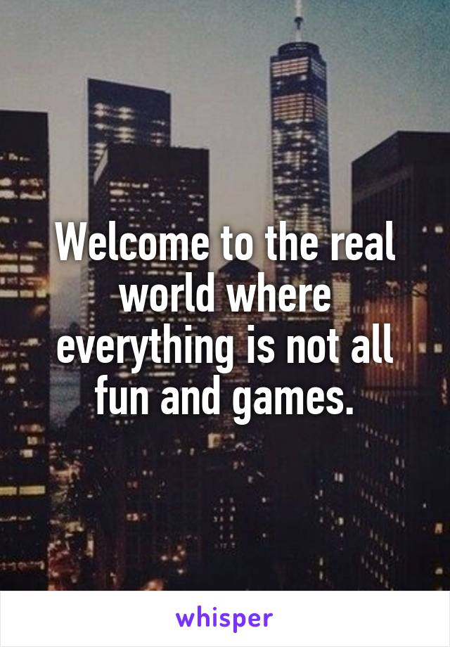 Welcome to the real world where everything is not all fun and games.