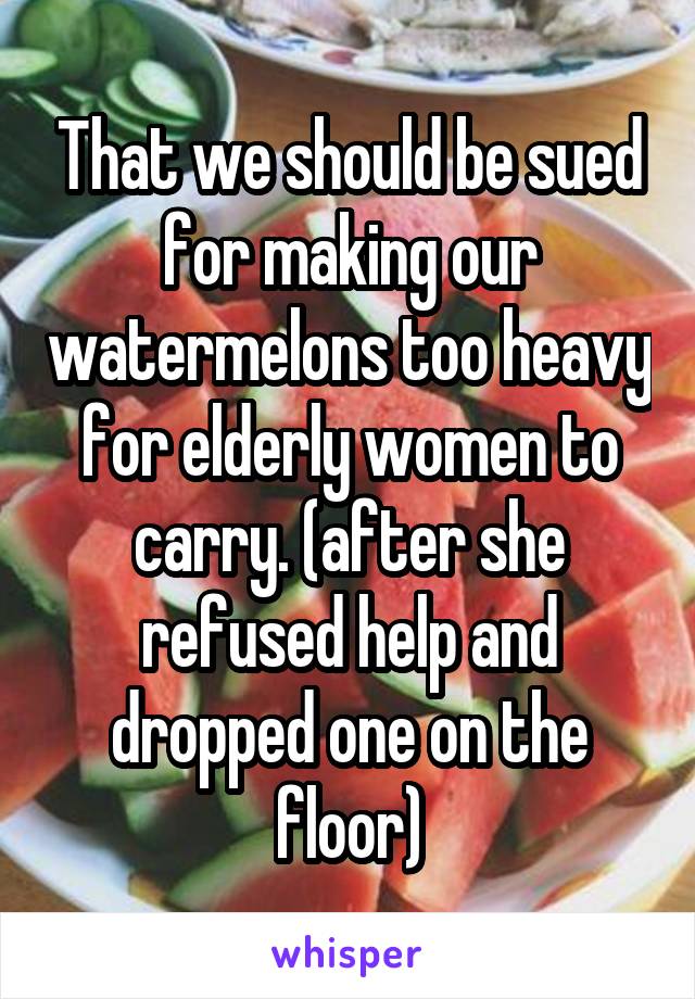 That we should be sued for making our watermelons too heavy for elderly women to carry. (after she refused help and dropped one on the floor)