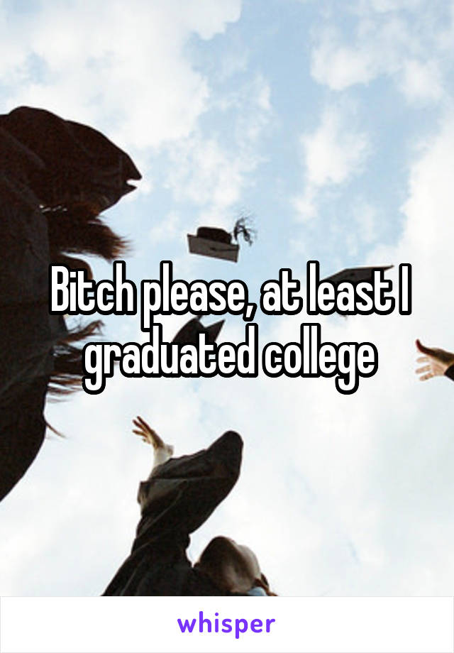 Bitch please, at least I graduated college