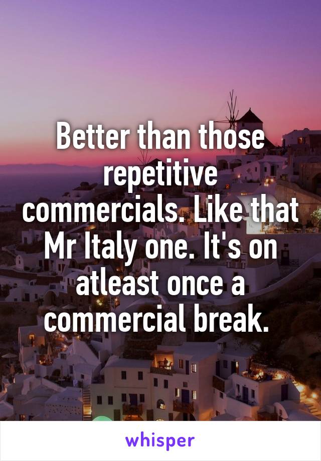 Better than those repetitive commercials. Like that Mr Italy one. It's on atleast once a commercial break. 