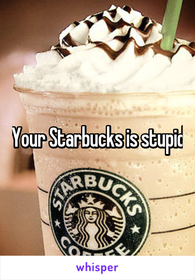 Your Starbucks is stupid