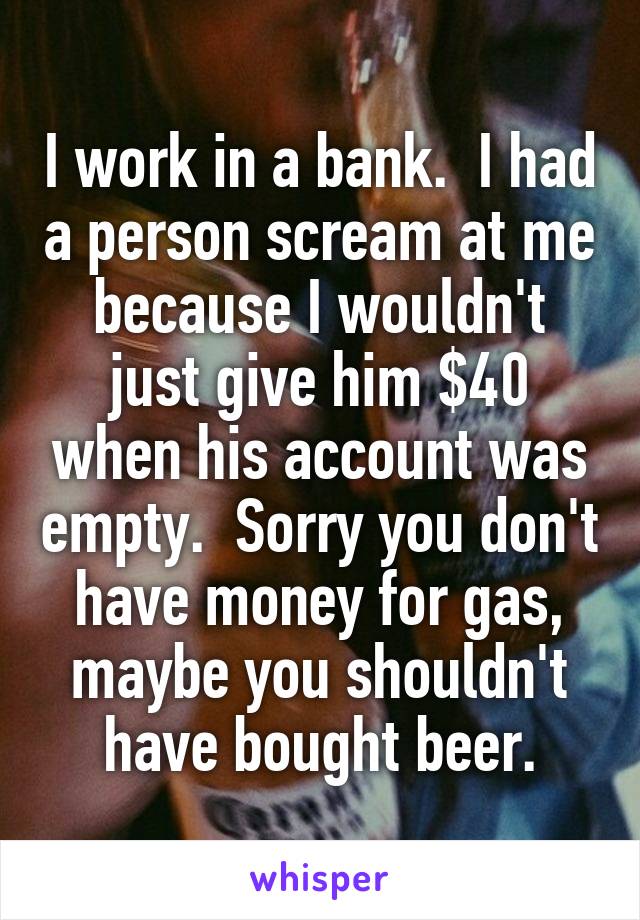 I work in a bank.  I had a person scream at me because I wouldn't just give him $40 when his account was empty.  Sorry you don't have money for gas, maybe you shouldn't have bought beer.