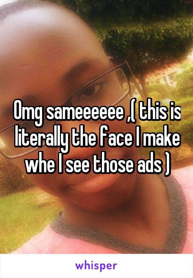 Omg sameeeeee ,( this is literally the face I make whe I see those ads )