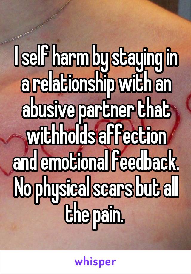 I self harm by staying in a relationship with an abusive partner that withholds affection and emotional feedback. No physical scars but all the pain. 