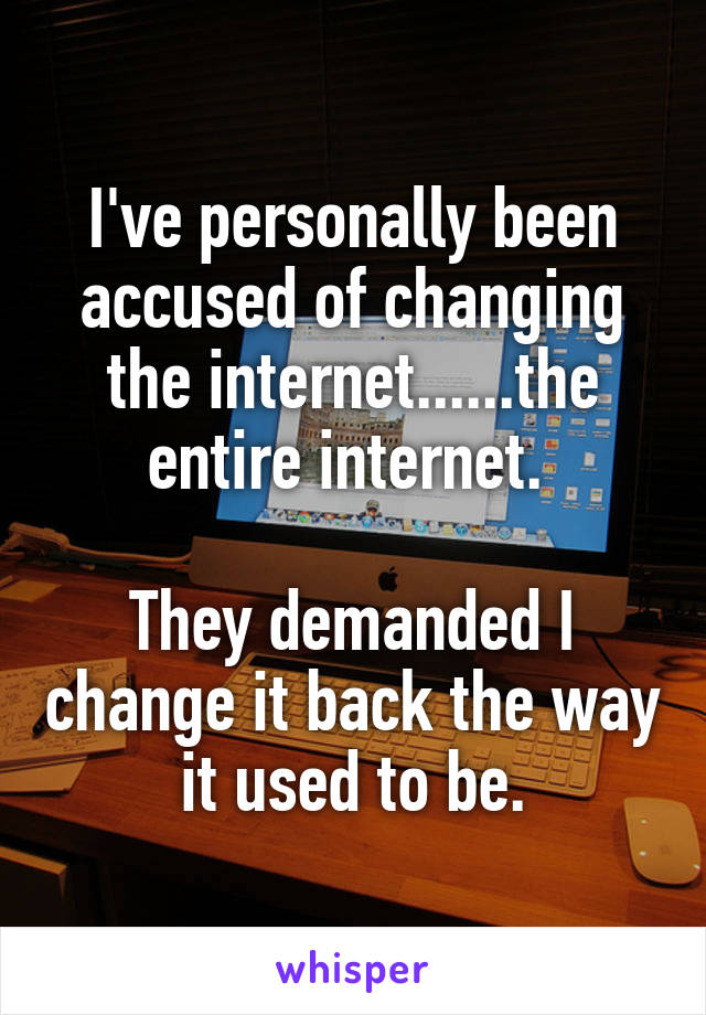 I've personally been accused of changing the internet......the entire internet. 

They demanded I change it back the way it used to be.