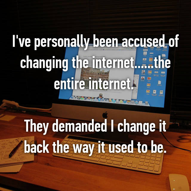 I've personally been accused of changing the internet......the entire internet. They demanded I change it back the way it used to be.