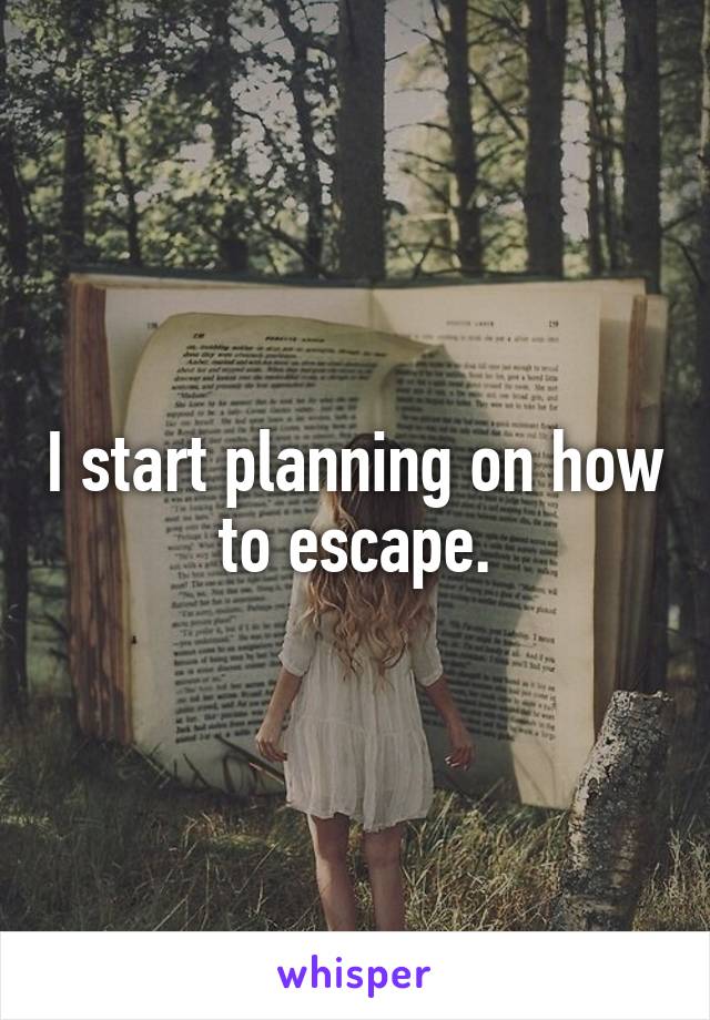 I start planning on how to escape.