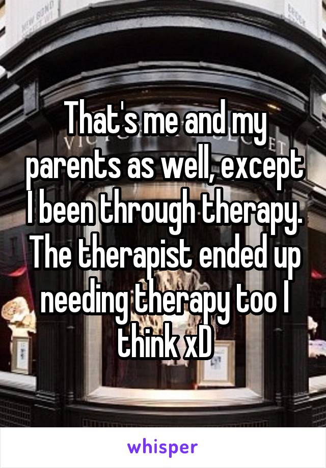 That's me and my parents as well, except I been through therapy. The therapist ended up needing therapy too I think xD