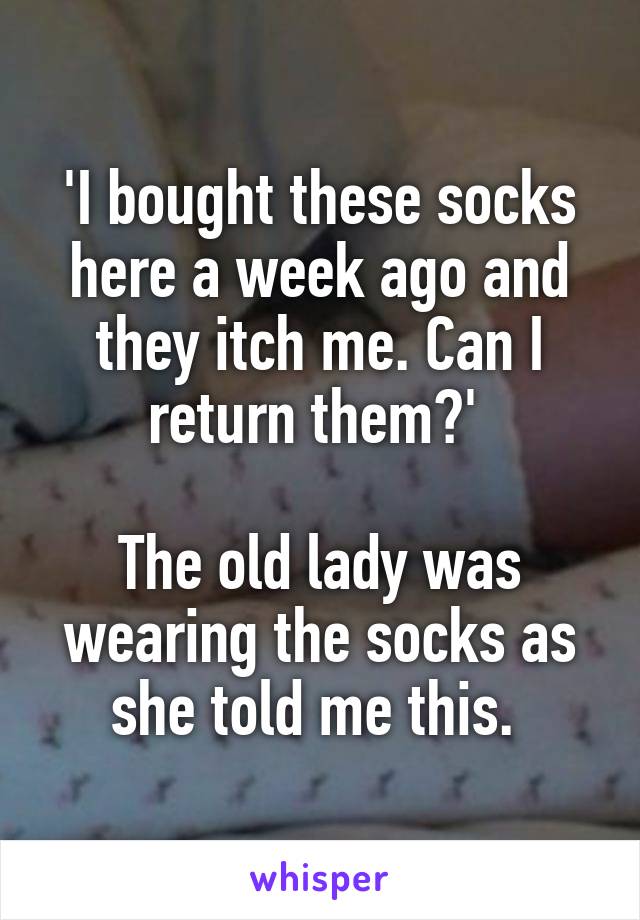 'I bought these socks here a week ago and they itch me. Can I return them?' 

The old lady was wearing the socks as she told me this. 