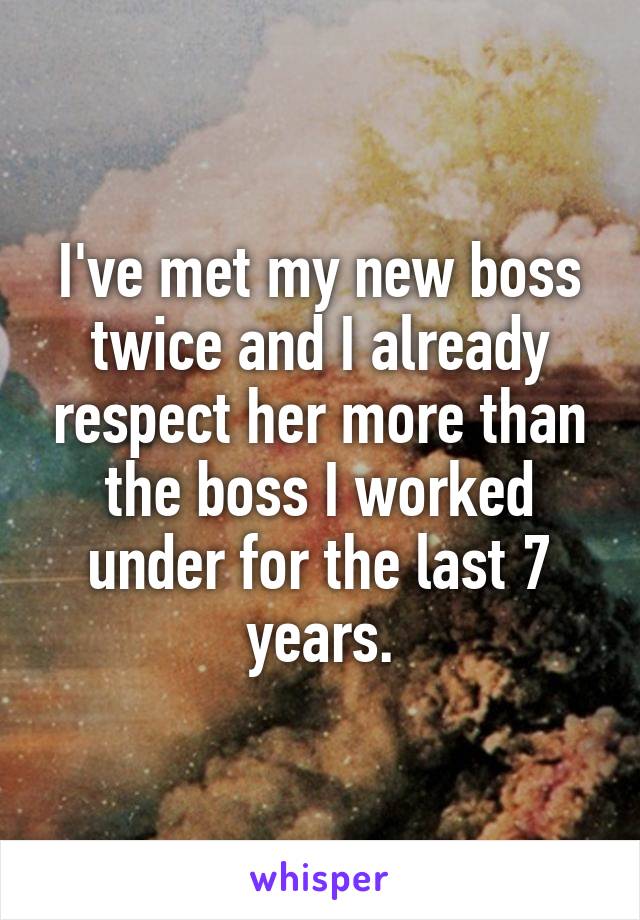 I've met my new boss twice and I already respect her more than the boss I worked under for the last 7 years.