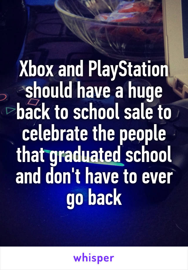 Xbox and PlayStation should have a huge back to school sale to celebrate the people that graduated school and don't have to ever go back