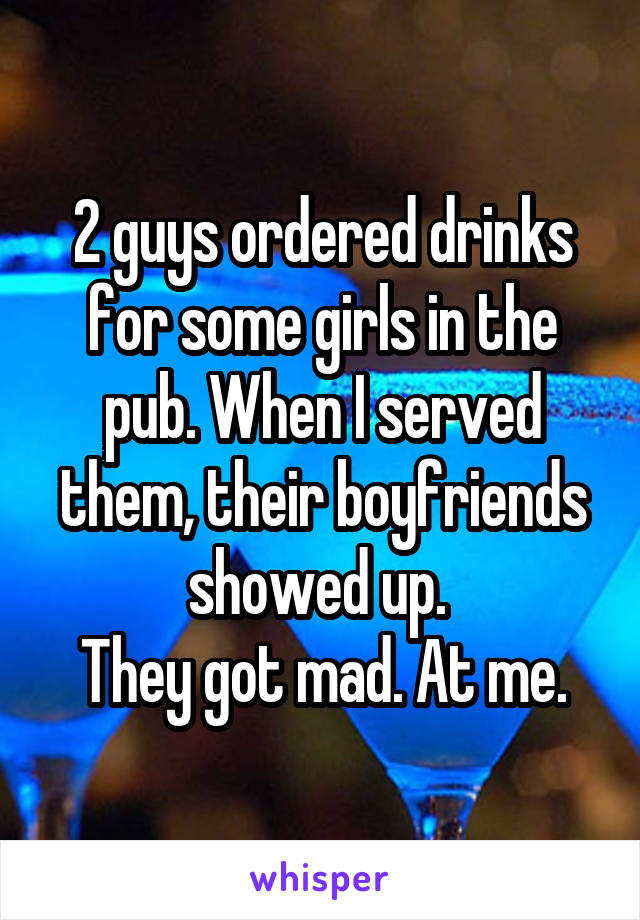 2 guys ordered drinks for some girls in the pub. When I served them, their boyfriends showed up. 
They got mad. At me.