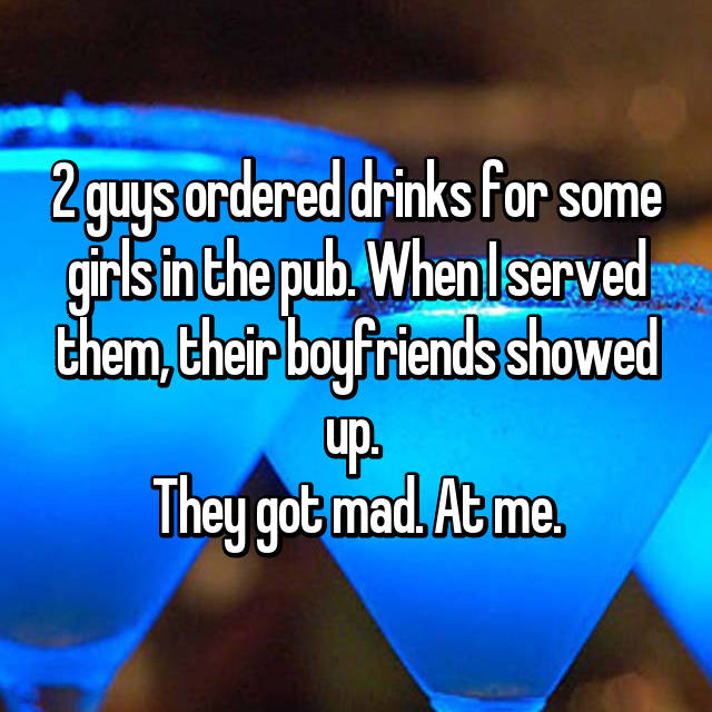 2 guys ordered drinks for some girls in the pub. When I served them, their boyfriends showed up. They got mad. At me.