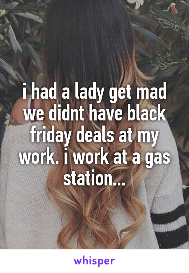 i had a lady get mad we didnt have black friday deals at my work. i work at a gas station...