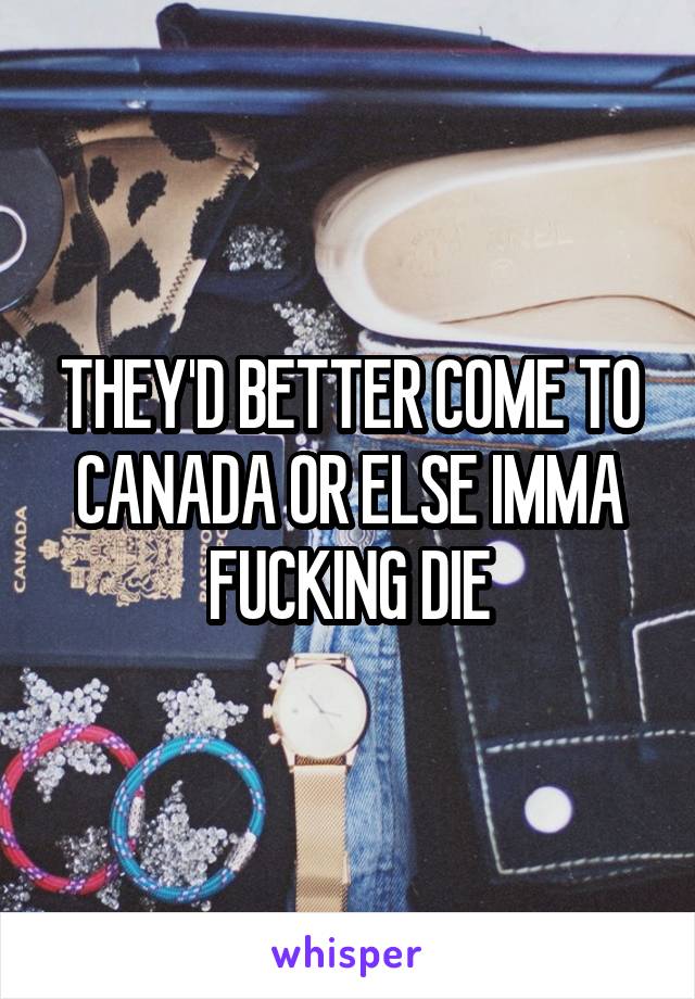 THEY'D BETTER COME TO CANADA OR ELSE IMMA FUCKING DIE