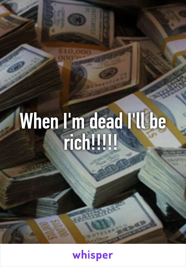 When I'm dead I'll be rich!!!!! 