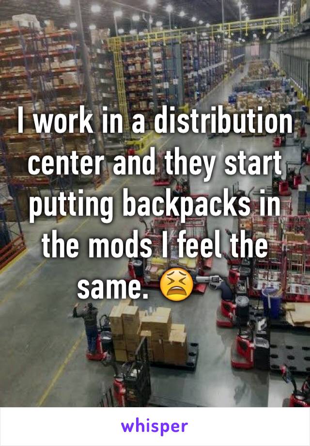 I work in a distribution center and they start putting backpacks in the mods I feel the same. 😫🔫