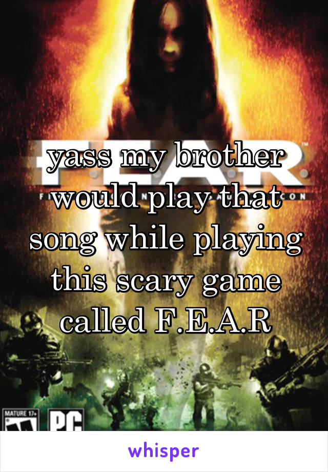 yass my brother would play that song while playing this scary game called F.E.A.R