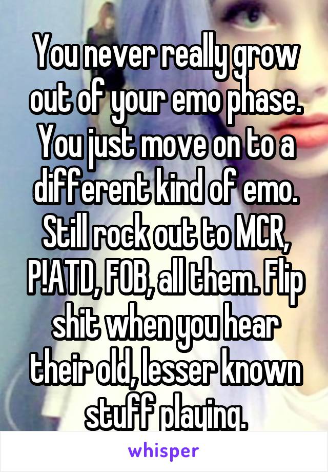 You never really grow out of your emo phase. You just move on to a different kind of emo. Still rock out to MCR, P!ATD, FOB, all them. Flip shit when you hear their old, lesser known stuff playing.