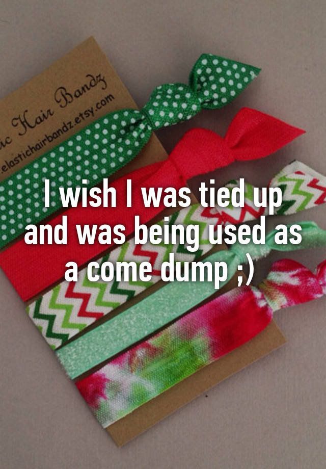 i-wish-i-was-tied-up-and-was-being-used-as-a-come-dump