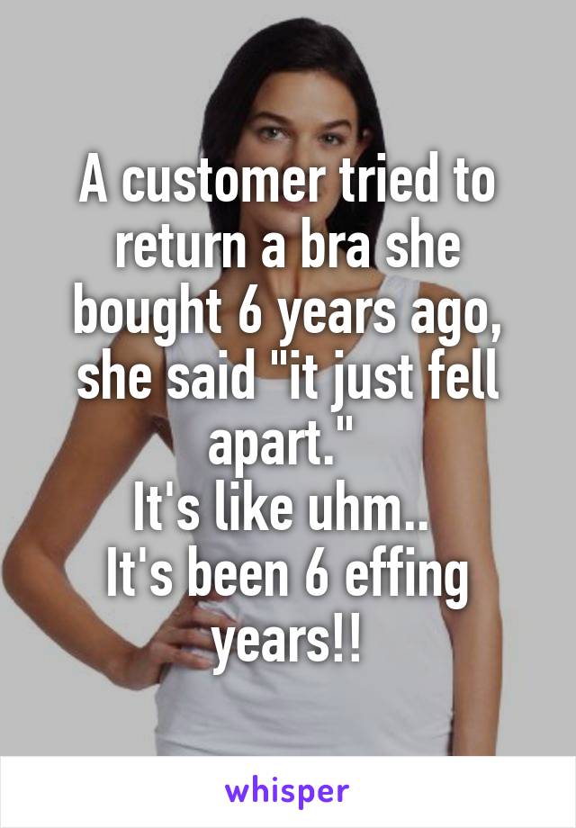 A customer tried to return a bra she bought 6 years ago, she said "it just fell apart." 
It's like uhm.. 
It's been 6 effing years!!