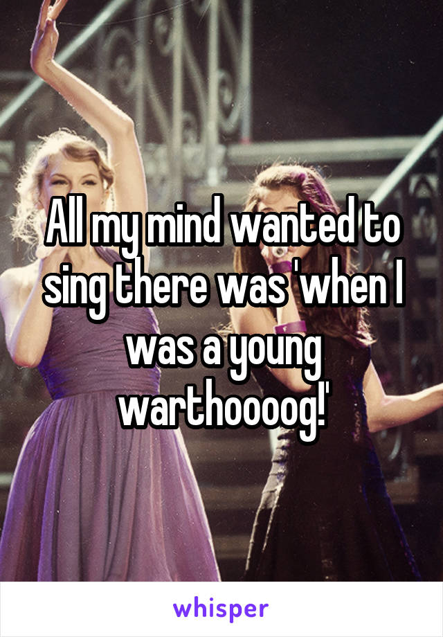 All my mind wanted to sing there was 'when I was a young warthoooog!'