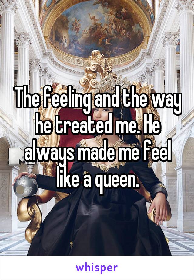 The feeling and the way he treated me. He always made me feel like a queen.
