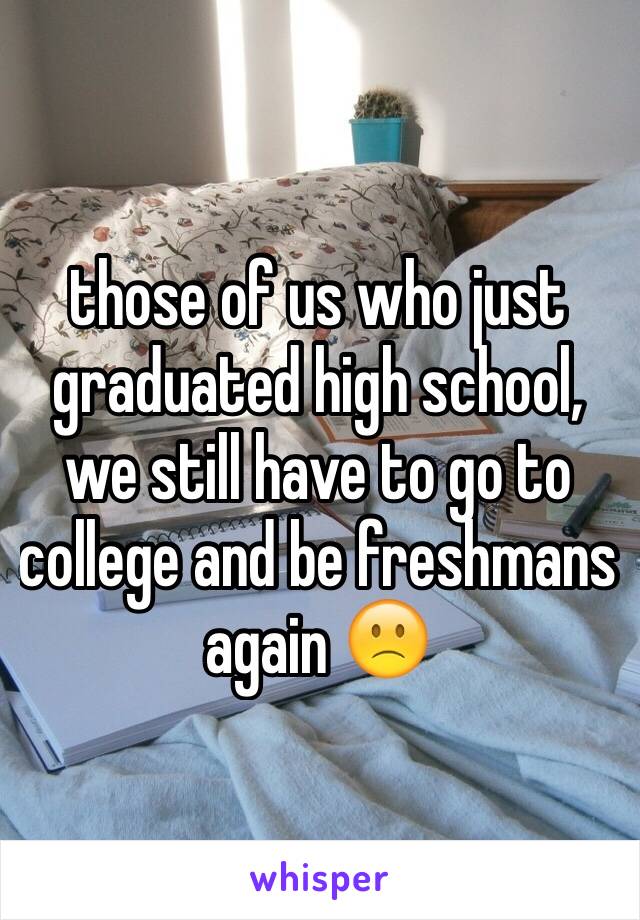 those of us who just graduated high school, we still have to go to college and be freshmans again 🙁