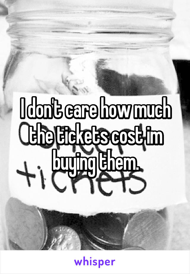 I don't care how much the tickets cost im buying them.