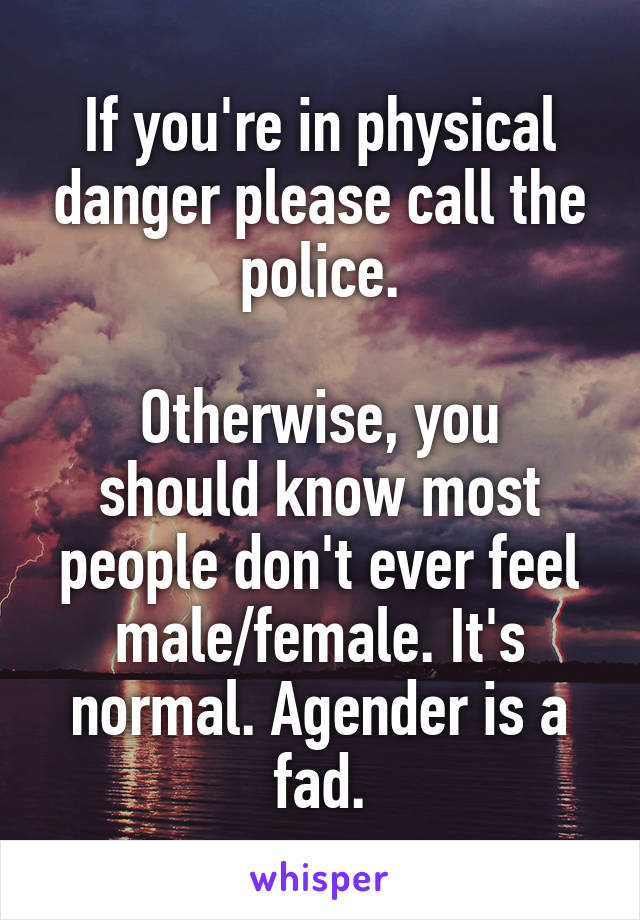 If you're in physical danger please call the police.

Otherwise, you should know most people don't ever feel male/female. It's normal. Agender is a fad.