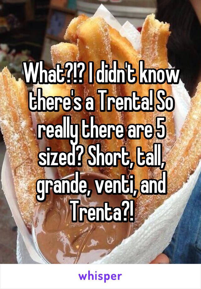 What?!? I didn't know there's a Trenta! So really there are 5 sized? Short, tall, grande, venti, and Trenta?!