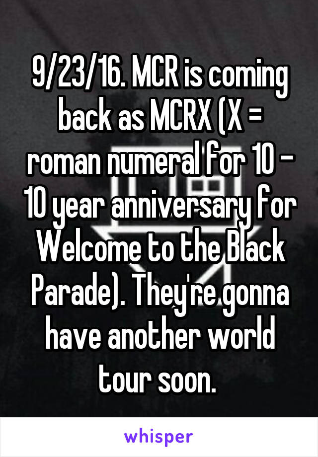 9/23/16. MCR is coming back as MCRX (X = roman numeral for 10 - 10 year anniversary for Welcome to the Black Parade). They're gonna have another world tour soon. 