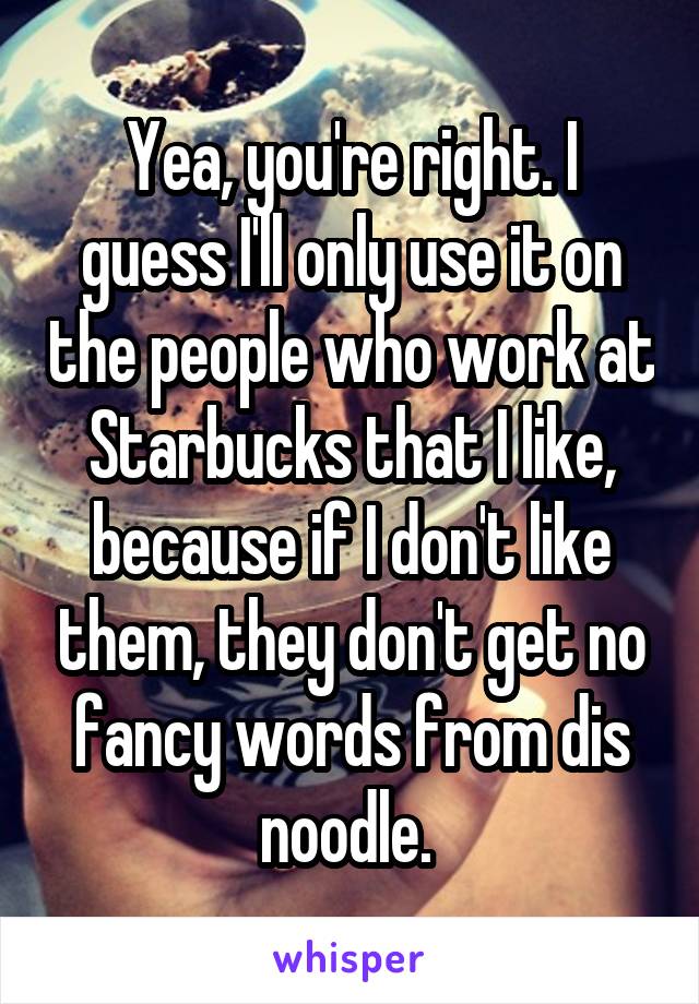 Yea, you're right. I guess I'll only use it on the people who work at Starbucks that I like, because if I don't like them, they don't get no fancy words from dis noodle. 