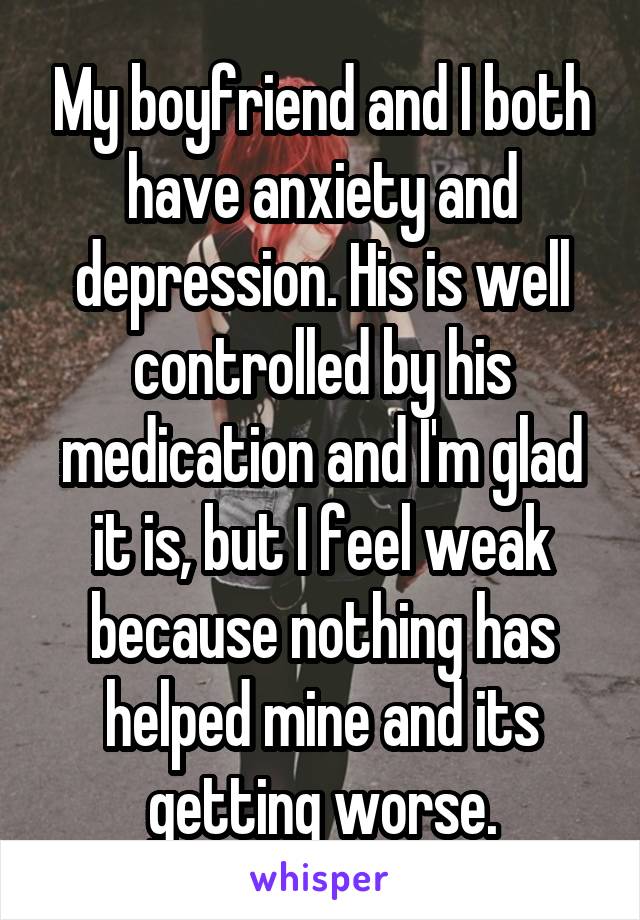 My boyfriend and I both have anxiety and depression. His is well controlled by his medication and I'm glad it is, but I feel weak because nothing has helped mine and its getting worse.