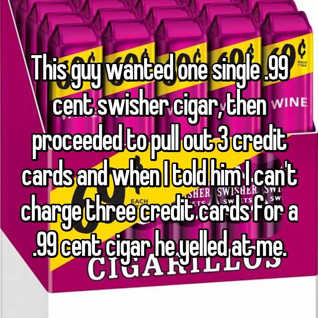 This guy wanted one single .99 cent swisher cigar, then proceeded to pull out 3 credit cards and when I told him I can't charge three credit cards for a .99 cent cigar he yelled at me.