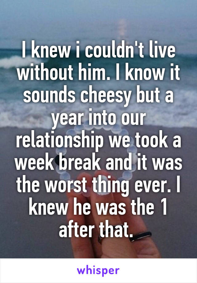 I knew i couldn't live without him. I know it sounds cheesy but a year into our relationship we took a week break and it was the worst thing ever. I knew he was the 1 after that. 