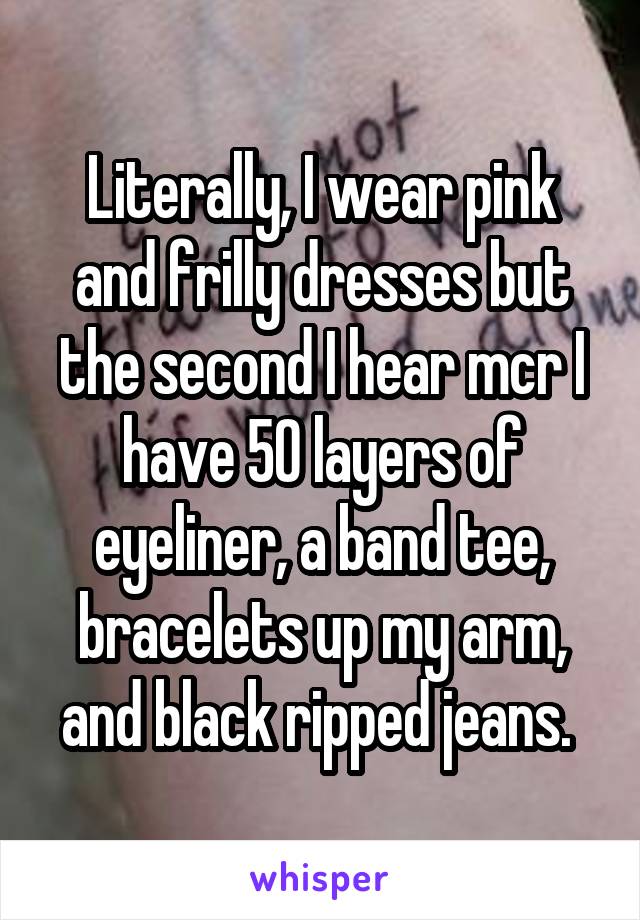 Literally, I wear pink and frilly dresses but the second I hear mcr I have 50 layers of eyeliner, a band tee, bracelets up my arm, and black ripped jeans. 