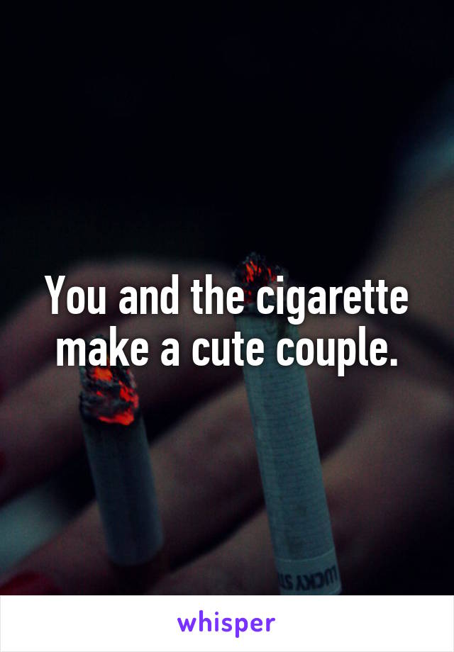 You and the cigarette make a cute couple.