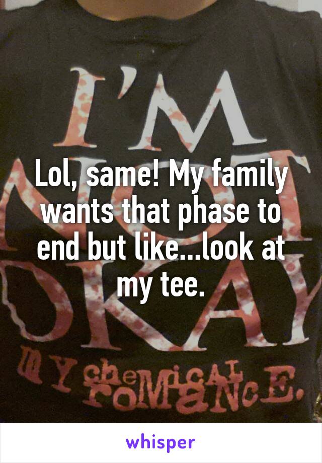 Lol, same! My family wants that phase to end but like...look at my tee.