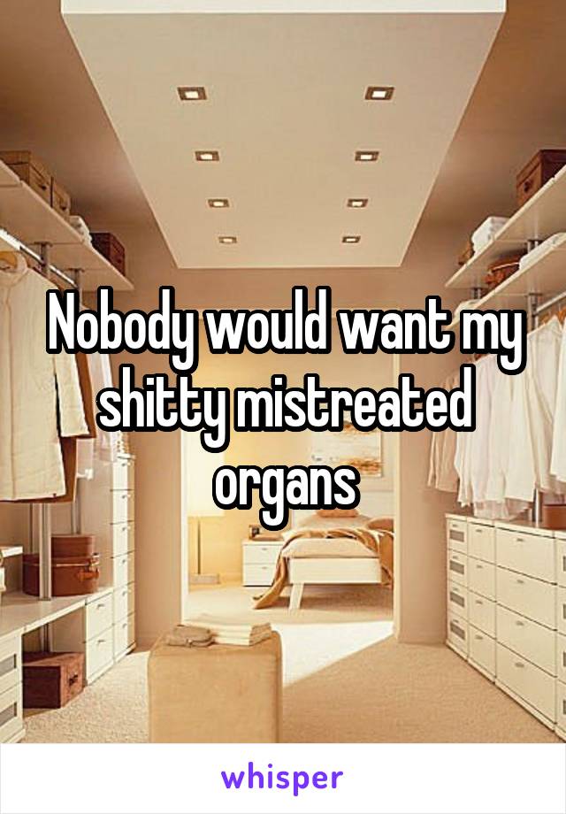 Nobody would want my shitty mistreated organs