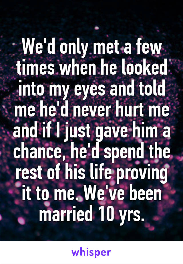 We'd only met a few times when he looked into my eyes and told me he'd never hurt me and if I just gave him a chance, he'd spend the rest of his life proving it to me. We've been married 10 yrs.