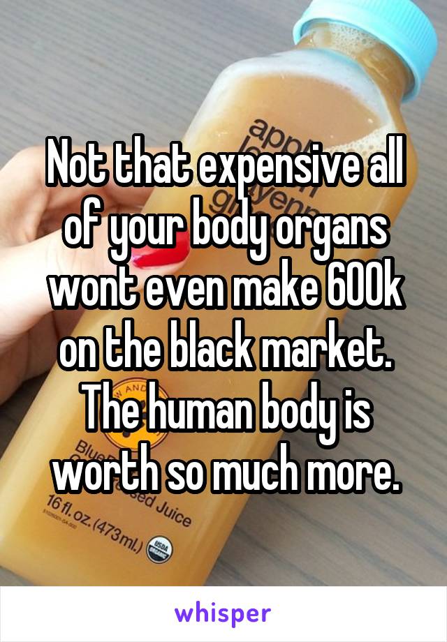 Not that expensive all of your body organs wont even make 600k on the black market. The human body is worth so much more.