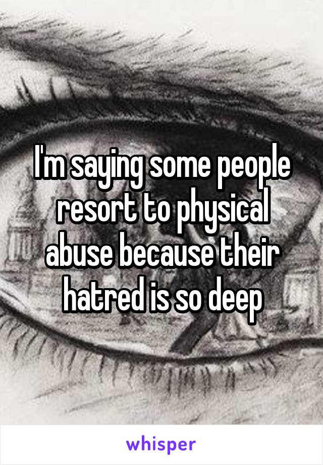 I'm saying some people resort to physical abuse because their hatred is so deep