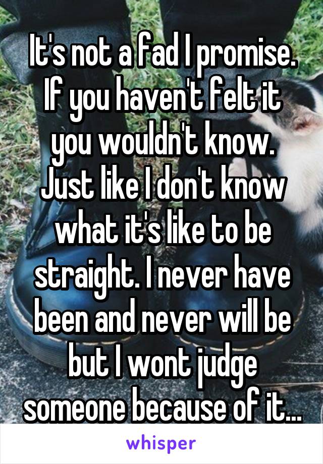 It's not a fad I promise. If you haven't felt it you wouldn't know. Just like I don't know what it's like to be straight. I never have been and never will be but I wont judge someone because of it...