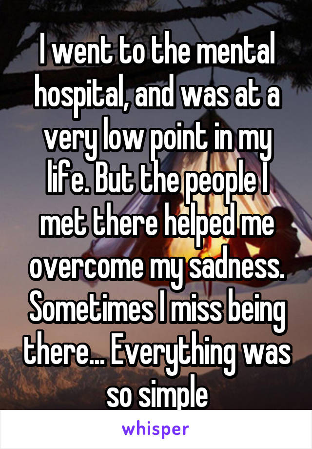 I went to the mental hospital, and was at a very low point in my life. But the people I met there helped me overcome my sadness. Sometimes I miss being there... Everything was so simple