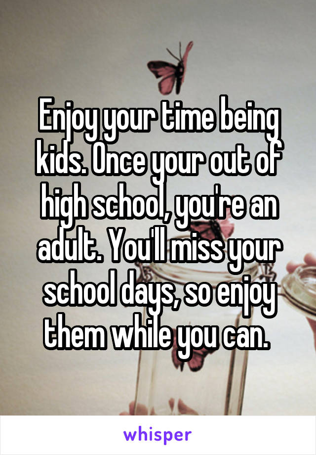 Enjoy your time being kids. Once your out of high school, you're an adult. You'll miss your school days, so enjoy them while you can. 